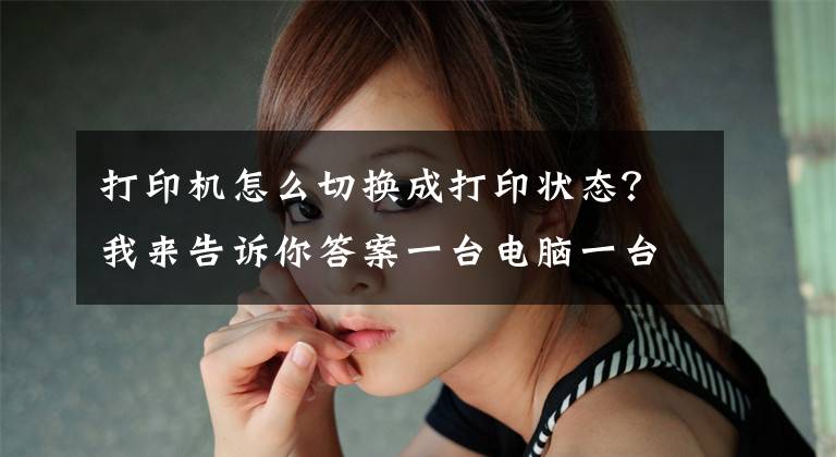 打印机怎么切换成打印状态？我来告诉你答案一台电脑一台打印机一台手机怎么实现自助打印模式？
