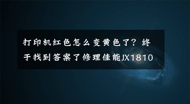 打印机红色怎么变黄色了？终于找到答案了修理佳能JX1810打印机