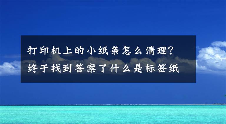打印机上的小纸条怎么清理？终于找到答案了什么是标签纸 标签纸的种类和去除方法