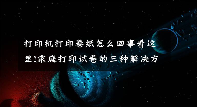 打印机打印卷纸怎么回事看这里!家庭打印试卷的三种解决方法都在这！看完格式、清晰度都会调了