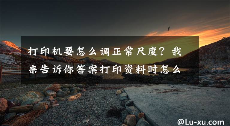 打印机要怎么调正常尺度？我来告诉你答案打印资料时怎么设置打印范围？