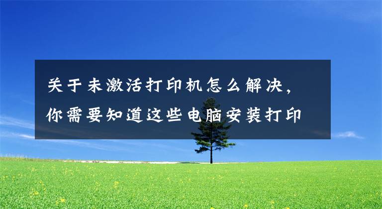 关于未激活打印机怎么解决，你需要知道这些电脑安装打印机后系统无法添加打印机的解决方法