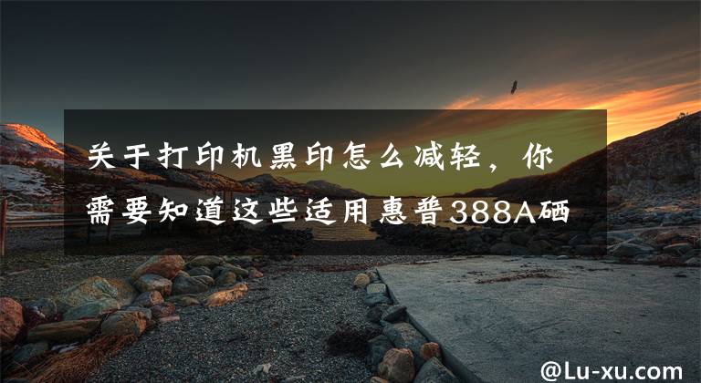 关于打印机黑印怎么减轻，你需要知道这些适用惠普388A硒鼓加粉打印黑印问题解释及处理