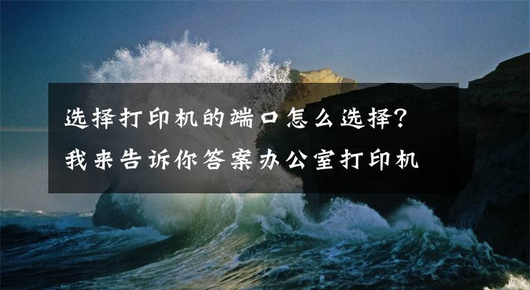 选择打印机的端口怎么选择？我来告诉你答案办公室打印机常见连接方式及基本故障处理方法