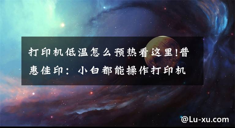 打印机低温怎么预热看这里!普惠佳印：小白都能操作打印机的方法