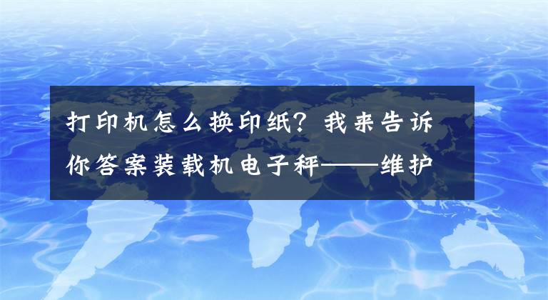 打印机怎么换印纸？我来告诉你答案装载机电子秤——维护与保养②