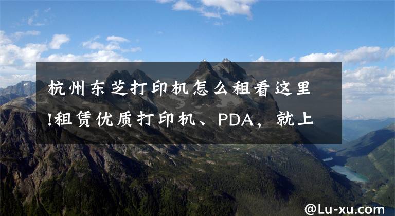杭州东芝打印机怎么租看这里!租赁优质打印机、PDA，就上小租网络科技有限公司