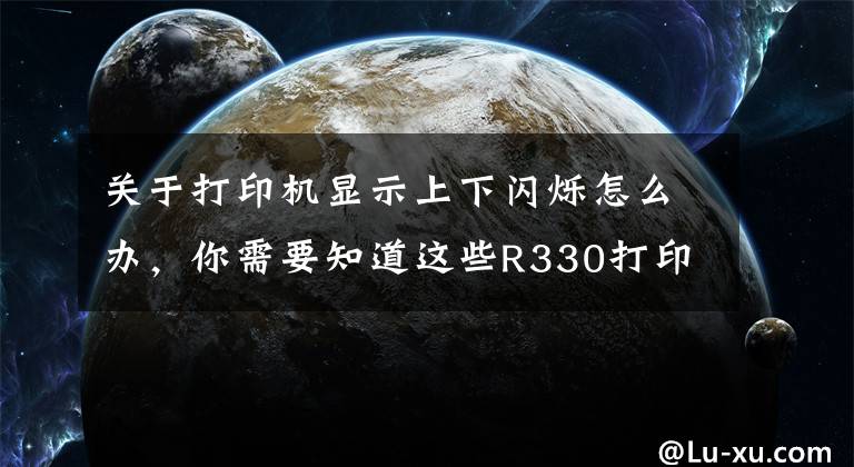 关于打印机显示上下闪烁怎么办，你需要知道这些R330打印机双灯同时闪墨灯与纸张灯一起闪什么情况？