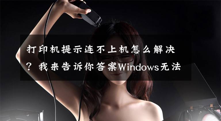 打印机提示连不上机怎么解决？我来告诉你答案Windows无法连接到打印机，请检查打印机名并重试，的解决方法
