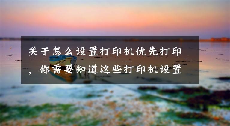 关于怎么设置打印机优先打印，你需要知道这些打印机设置打印顺序及word和excel打印顺序的设置方法