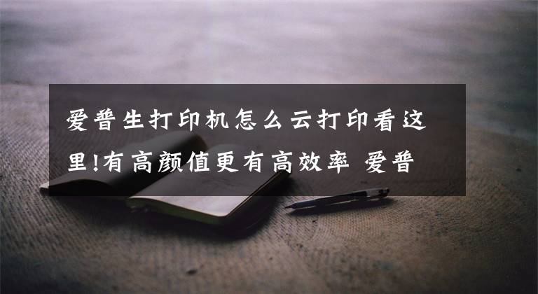 爱普生打印机怎么云打印看这里!有高颜值更有高效率 爱普生墨仓式L6276一体机评测