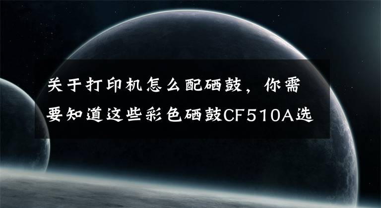 关于打印机怎么配硒鼓，你需要知道这些彩色硒鼓CF510A选择秘诀在这里！怎么买才能称心如意？