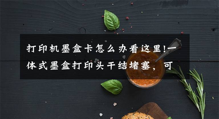 打印机墨盒卡怎么办看这里!一体式墨盒打印头干结堵塞，可采取以下方法予以改善
