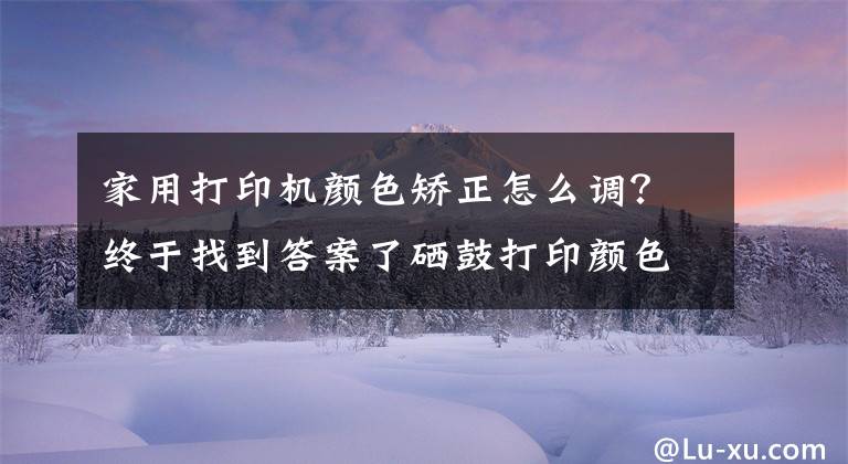 家用打印机颜色矫正怎么调？终于找到答案了硒鼓打印颜色太淡？诚威教你调整打印浓度