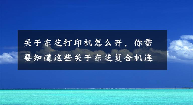 关于东芝打印机怎么开，你需要知道这些关于东芝复合机连接打印，图文教你如何轻松连接至电脑