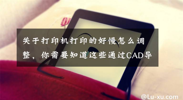 关于打印机打印的好慢怎么调整，你需要知道这些通过CAD导出的文件或者由CAD导出的PDF文件打印慢怎么解决