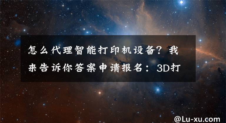 怎么代理智能打印机设备？我来告诉你答案申请报名：3D打印产品全国招收代理商、经销商