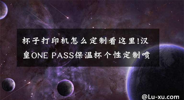 杯子打印机怎么定制看这里!汉皇ONE PASS保温杯个性定制喷绘打印机器