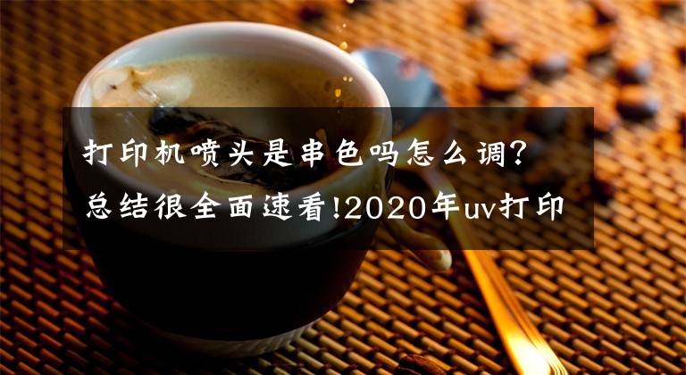 打印机喷头是串色吗怎么调？总结很全面速看!2020年uv打印机喷头维修方法