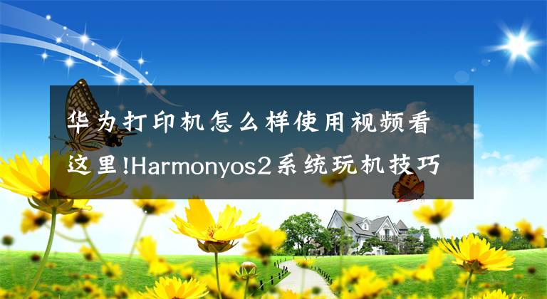 华为打印机怎么样使用视频看这里!Harmonyos2系统玩机技巧隔空打印，不一样的华为打印