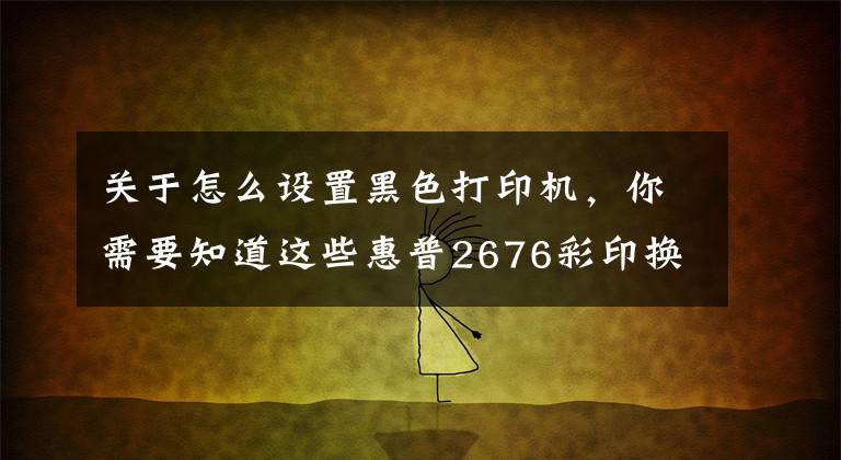 关于怎么设置黑色打印机，你需要知道这些惠普2676彩印换黑白操作