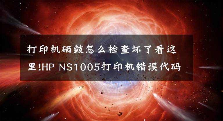 打印机硒鼓怎么检查坏了看这里!HP NS1005打印机错误代码故障提示方便查询