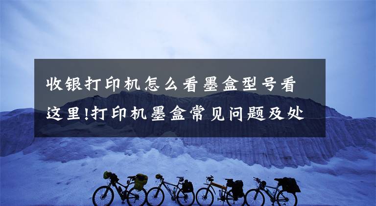 收银打印机怎么看墨盒型号看这里!打印机墨盒常见问题及处理方法