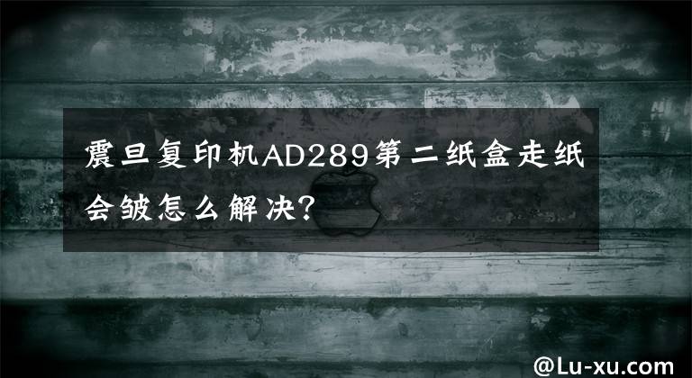 震旦复印机AD289第二纸盒走纸会皱怎么解决？