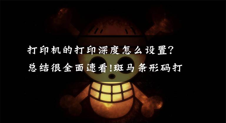 打印机的打印深度怎么设置？总结很全面速看!斑马条形码打印机打印不清晰怎么办