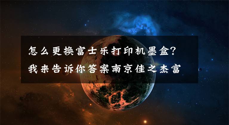 怎么更换富士乐打印机墨盒？我来告诉你答案南京佳之杰富士胶片DocuCentreS2110粉盒如何安装