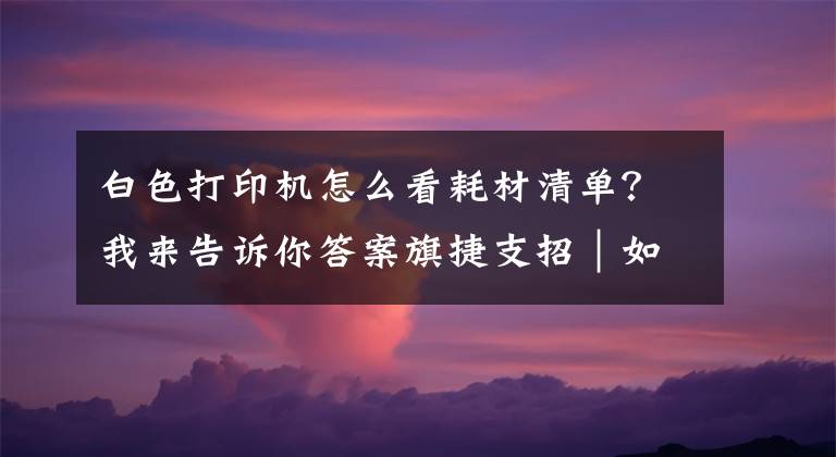 白色打印机怎么看耗材清单？我来告诉你答案旗捷支招｜如何查询HP 100 系列打印机耗材版本