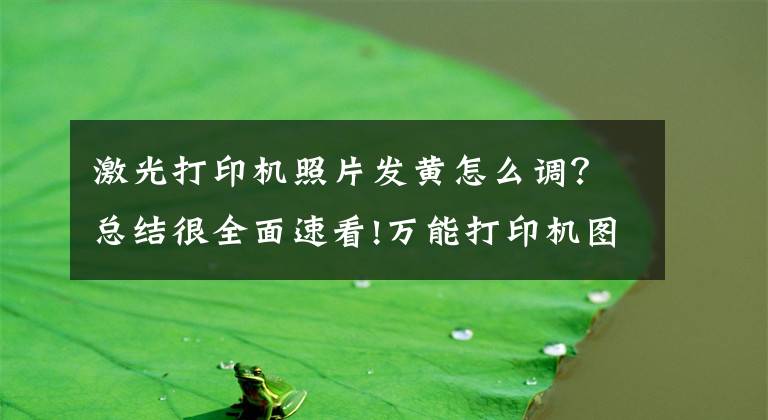 激光打印机照片发黄怎么调？总结很全面速看!万能打印机图像输出的有偏黄，偏青，偏红