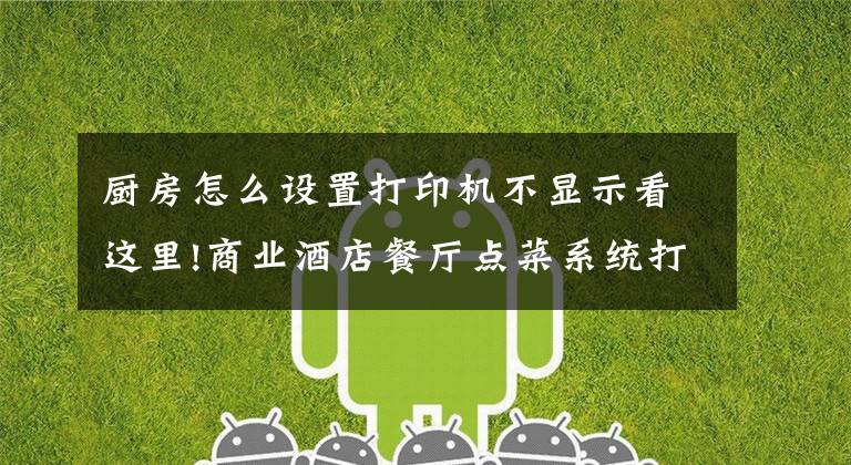 厨房怎么设置打印机不显示看这里!商业酒店餐厅点菜系统打印机 安装调试视频教程 简单好用易懂吧
