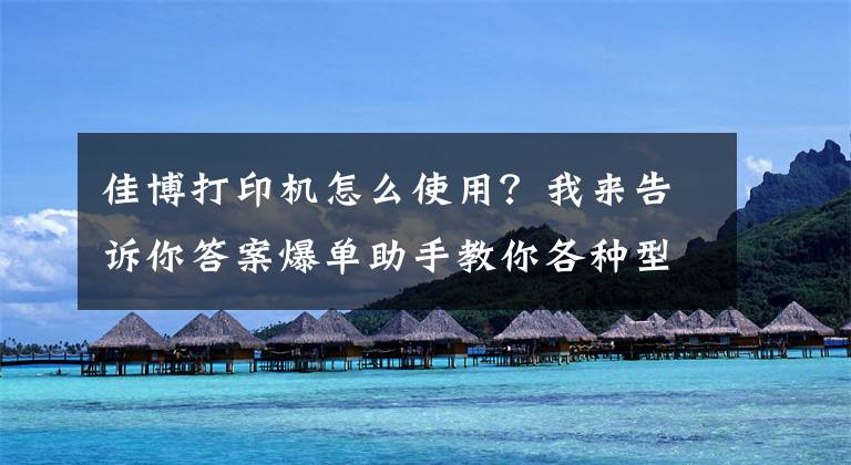佳博打印机怎么使用？我来告诉你答案爆单助手教你各种型号打印机校验方法