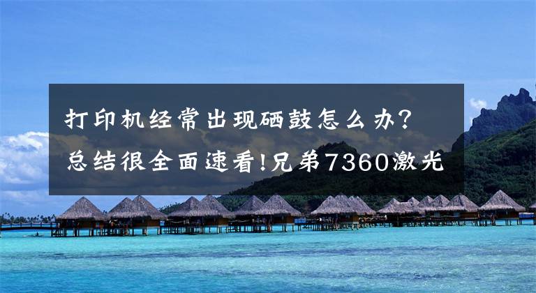 打印机经常出现硒鼓怎么办？总结很全面速看!兄弟7360激光打印机提示“硒鼓错误”