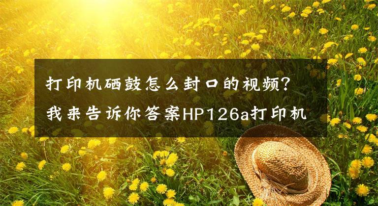 打印机硒鼓怎么封口的视频？我来告诉你答案HP126a打印机开箱
