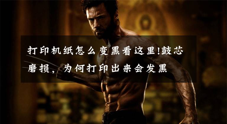 打印机纸怎么变黑看这里!鼓芯磨损，为何打印出来会发黑