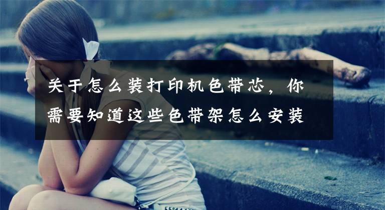 关于怎么装打印机色带芯，你需要知道这些色带架怎么安装 发票打印机色带架怎么换