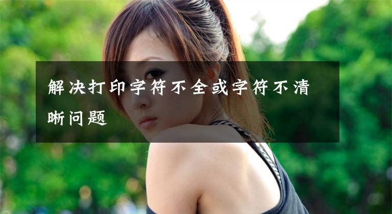 解决打印字符不全或字符不清晰问题