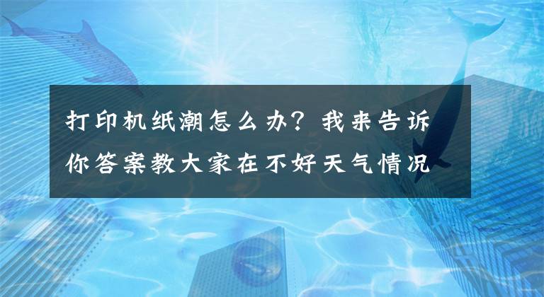打印机纸潮怎么办？我来告诉你答案教大家在不好天气情况下保养复印机