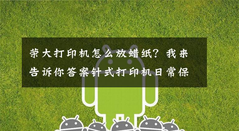 荣大打印机怎么放蜡纸？我来告诉你答案针式打印机日常保养和维护总结-杭州华力技术学校