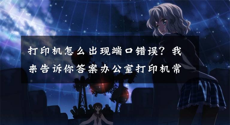 打印机怎么出现端口错误？我来告诉你答案办公室打印机常见连接方式及基本故障处理方法