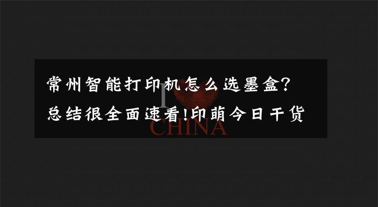 常州智能打印机怎么选墨盒？总结很全面速看!印萌今日干货分享：打印机耗材十问，让你轻松解决耗材难题