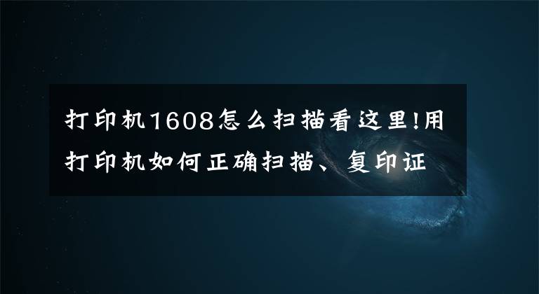 打印机1608怎么扫描看这里!用打印机如何正确扫描、复印证件？这几个实用技巧一看就懂