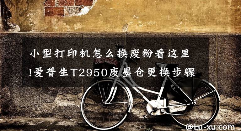小型打印机怎么换废粉看这里!爱普生T2950废墨仓更换步骤分享