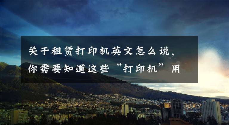 关于租赁打印机英文怎么说，你需要知道这些“打印机”用英语怎么说？