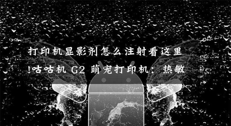 打印机显影剂怎么注射看这里!咕咕机 G2 萌宠打印机：热敏打印无墨环保