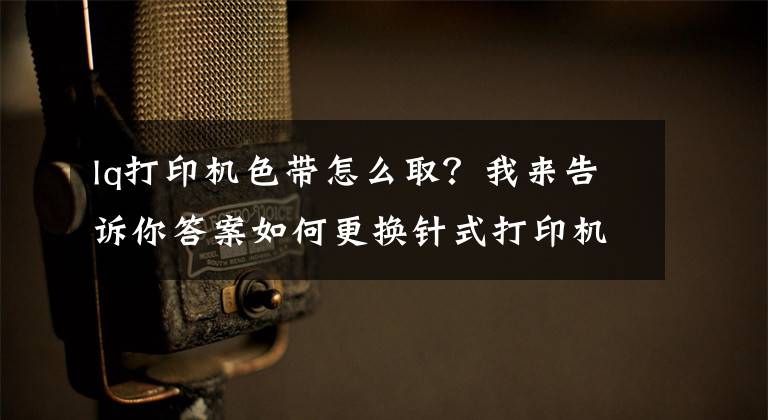 lq打印机色带怎么取？我来告诉你答案如何更换针式打印机色带？