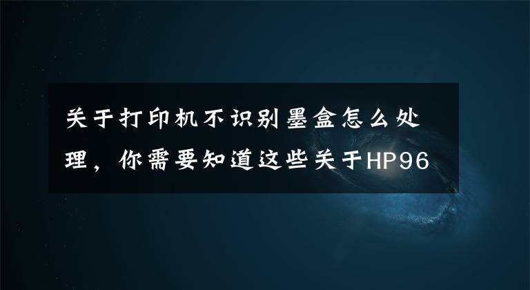 关于打印机不识别墨盒怎么处理，你需要知道这些关于HP965/915系列墨盒装机不认机现象