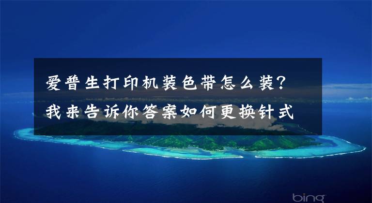 爱普生打印机装色带怎么装？我来告诉你答案如何更换针式打印机色带？